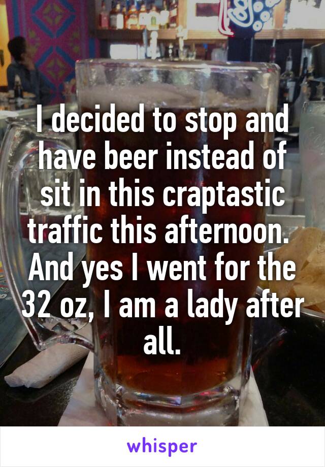 I decided to stop and have beer instead of sit in this craptastic traffic this afternoon.  And yes I went for the 32 oz, I am a lady after all.