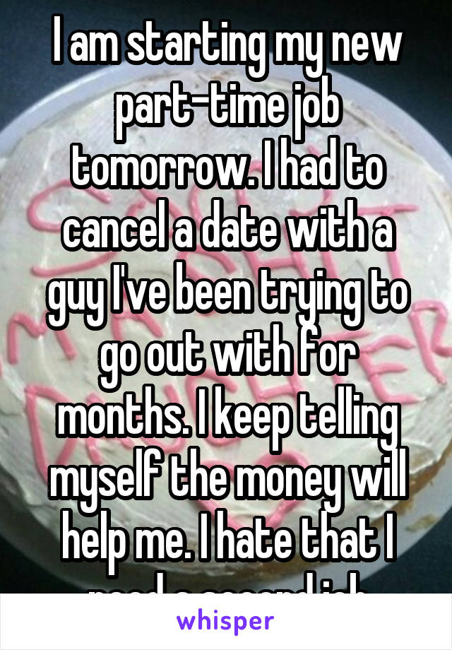 I am starting my new part-time job tomorrow. I had to cancel a date with a guy I've been trying to go out with for months. I keep telling myself the money will help me. I hate that I need a second job