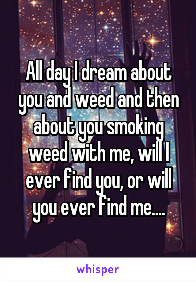 All day I dream about you and weed and then about you smoking weed with me, will I ever find you, or will you ever find me....