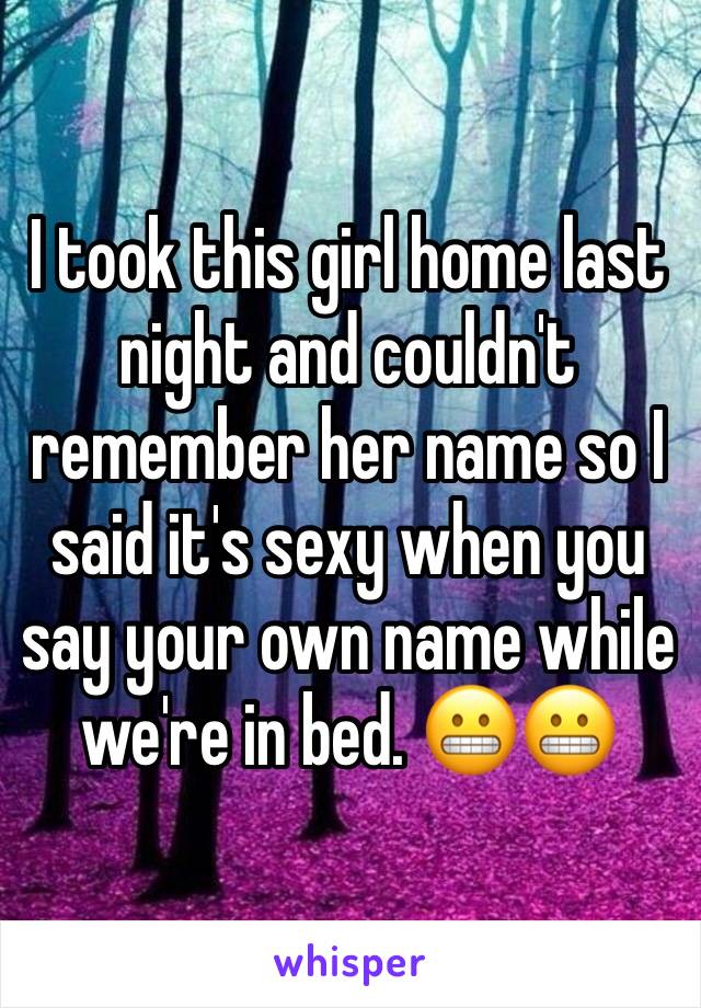 I took this girl home last night and couldn't remember her name so I said it's sexy when you say your own name while we're in bed. 😬😬