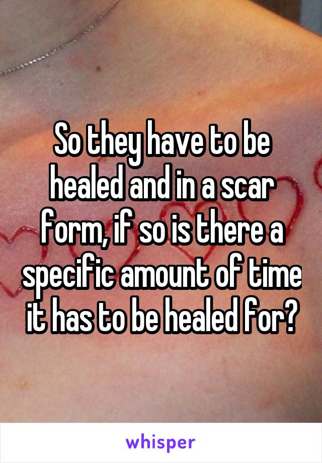 So they have to be healed and in a scar form, if so is there a specific amount of time it has to be healed for?