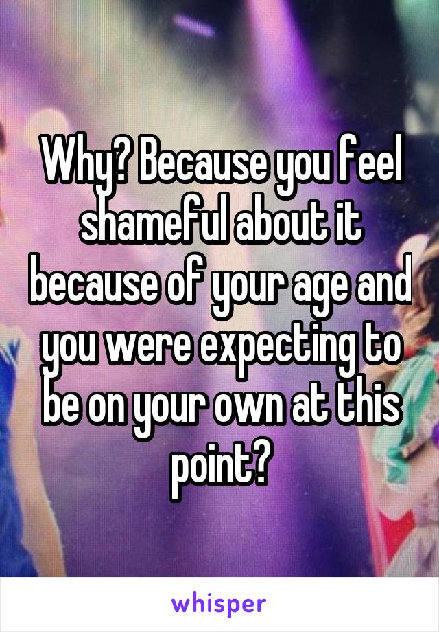Why? Because you feel shameful about it because of your age and you were expecting to be on your own at this point?