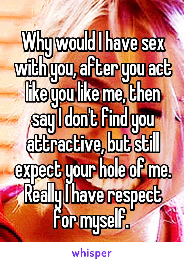 Why would I have sex with you, after you act like you like me, then say I don't find you attractive, but still expect your hole of me. Really I have respect for myself. 