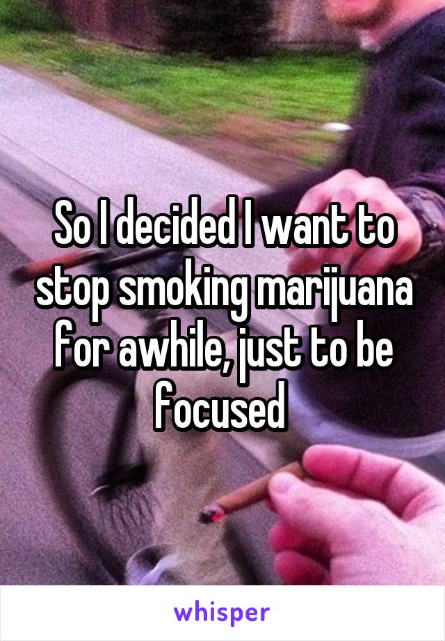 So I decided I want to stop smoking marijuana for awhile, just to be focused 
