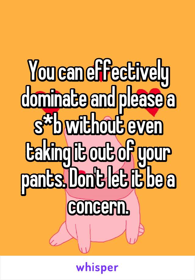 You can effectively dominate and please a s*b without even taking it out of your pants. Don't let it be a concern.