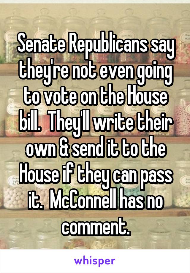 Senate Republicans say they're not even going to vote on the House bill.  They'll write their own & send it to the House if they can pass it.  McConnell has no comment.