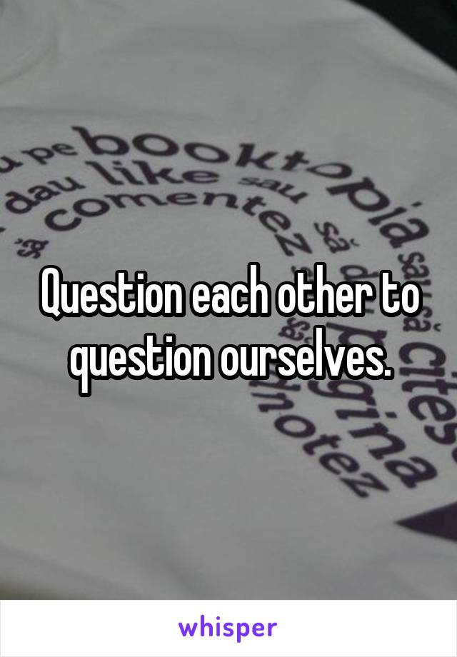 Question each other to question ourselves.