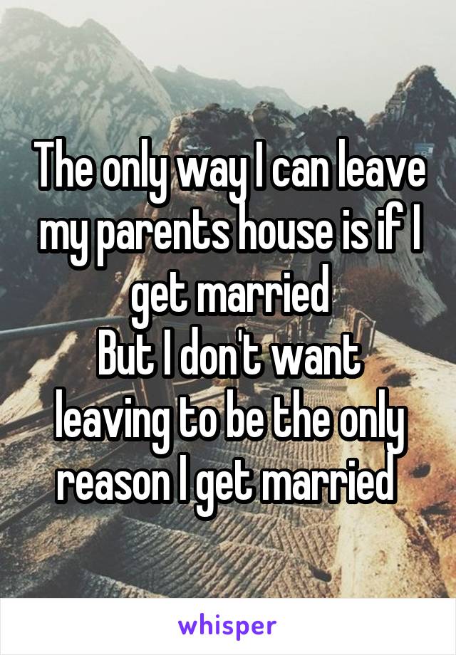 The only way I can leave my parents house is if I get married
But I don't want leaving to be the only reason I get married 