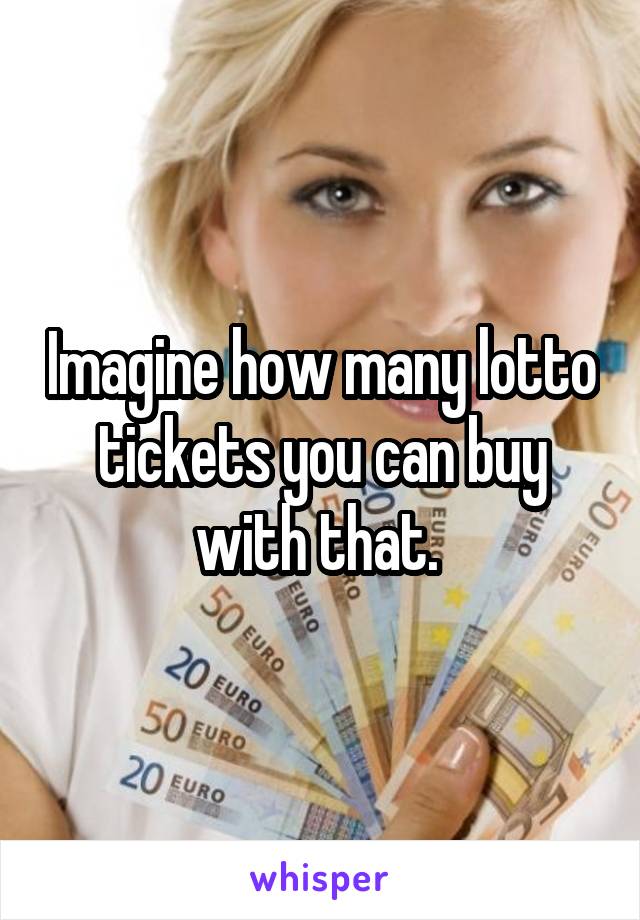 Imagine how many lotto tickets you can buy with that. 