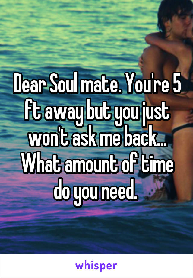 Dear Soul mate. You're 5 ft away but you just won't ask me back... What amount of time do you need. 