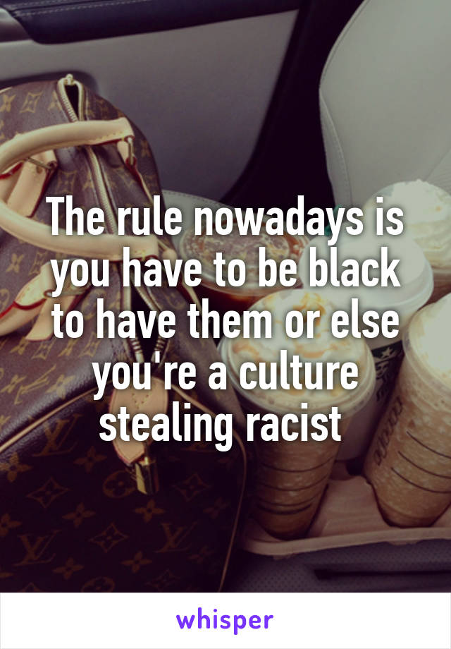 The rule nowadays is you have to be black to have them or else you're a culture stealing racist 