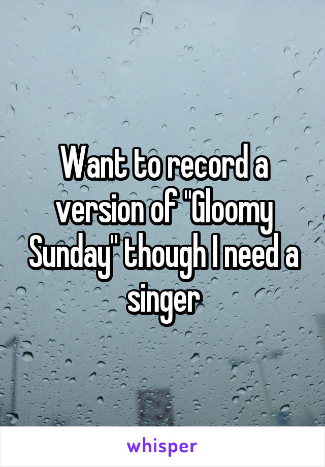 Want to record a version of "Gloomy Sunday" though I need a singer