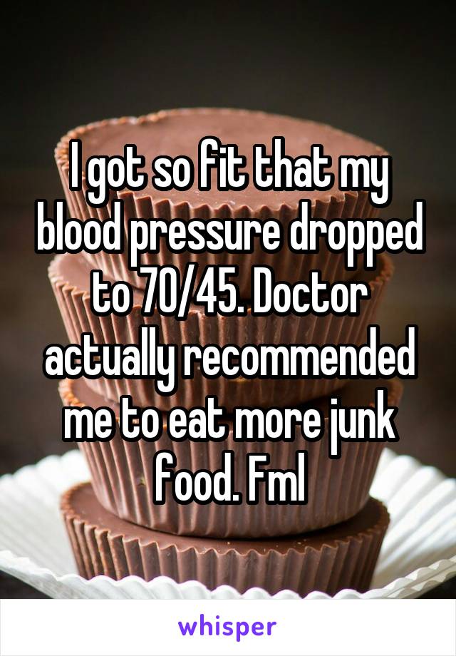 I got so fit that my blood pressure dropped to 70/45. Doctor actually recommended me to eat more junk food. Fml