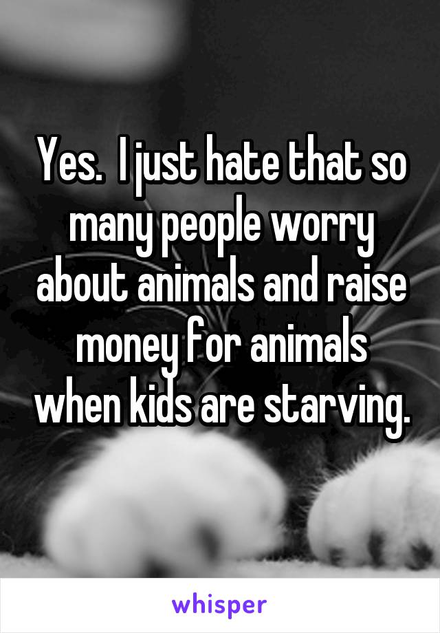Yes.  I just hate that so many people worry about animals and raise money for animals when kids are starving.  