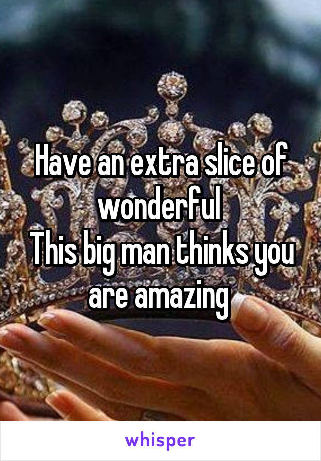 Have an extra slice of wonderful 
This big man thinks you are amazing 