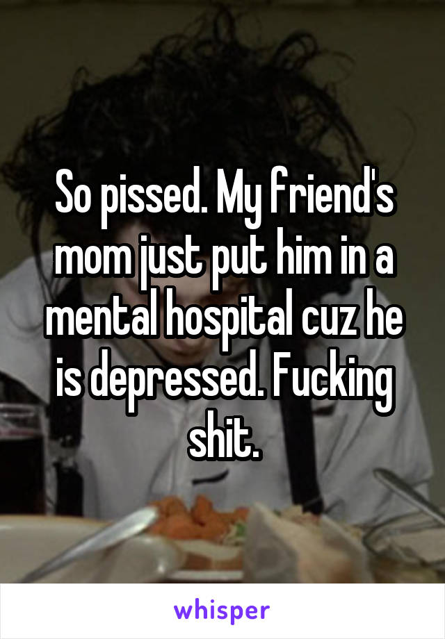 So pissed. My friend's mom just put him in a mental hospital cuz he is depressed. Fucking shit.