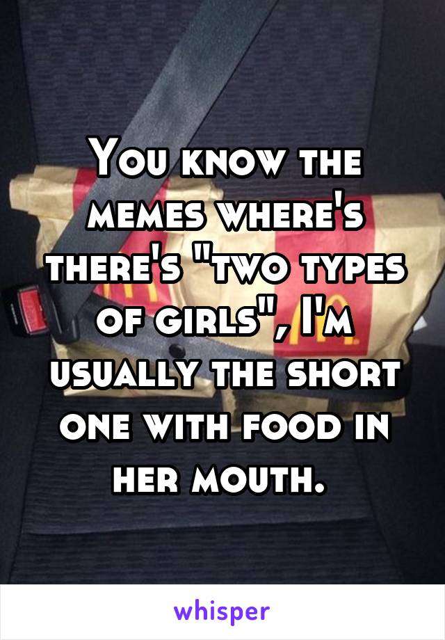 You know the memes where's there's "two types of girls", I'm usually the short one with food in her mouth. 