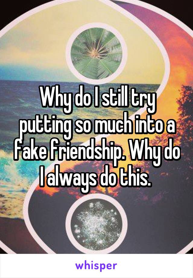 Why do I still try putting so much into a fake friendship. Why do I always do this. 