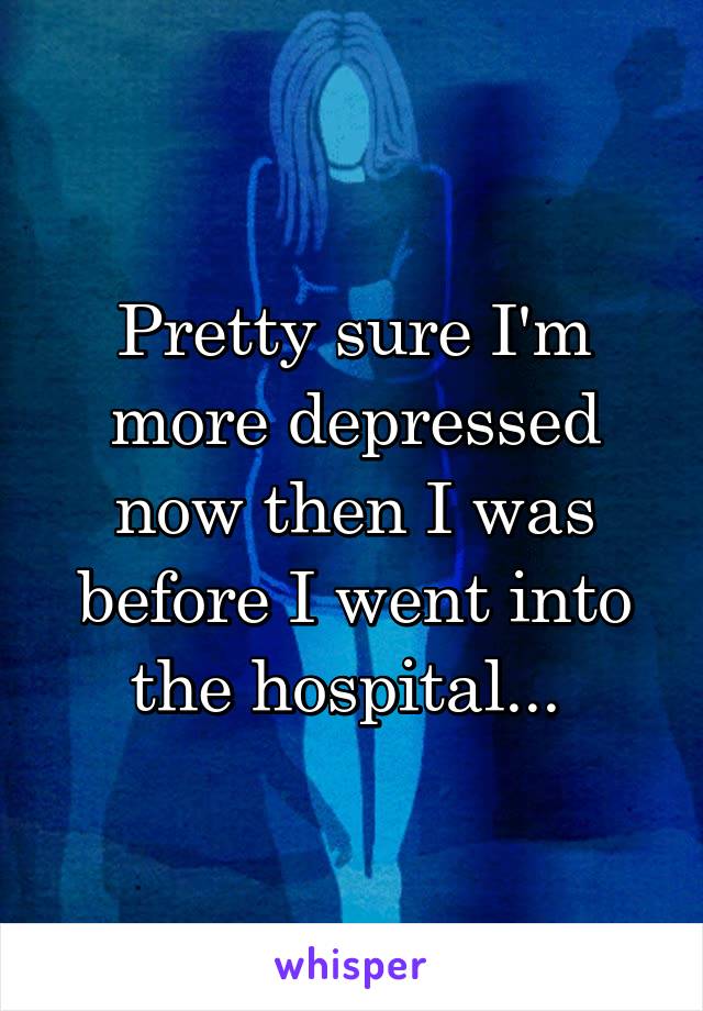 Pretty sure I'm more depressed now then I was before I went into the hospital... 