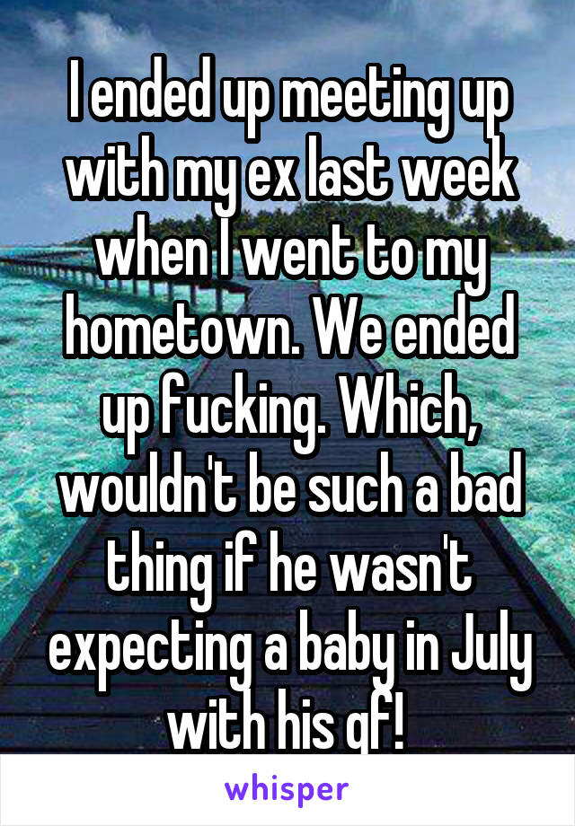 I ended up meeting up with my ex last week when I went to my hometown. We ended up fucking. Which, wouldn't be such a bad thing if he wasn't expecting a baby in July with his gf! 