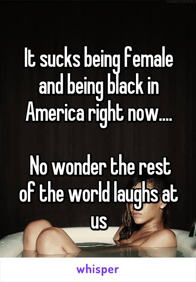 It sucks being female and being black in America right now....

 No wonder the rest of the world laughs at us