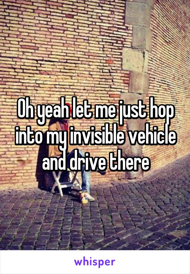 Oh yeah let me just hop into my invisible vehicle and drive there