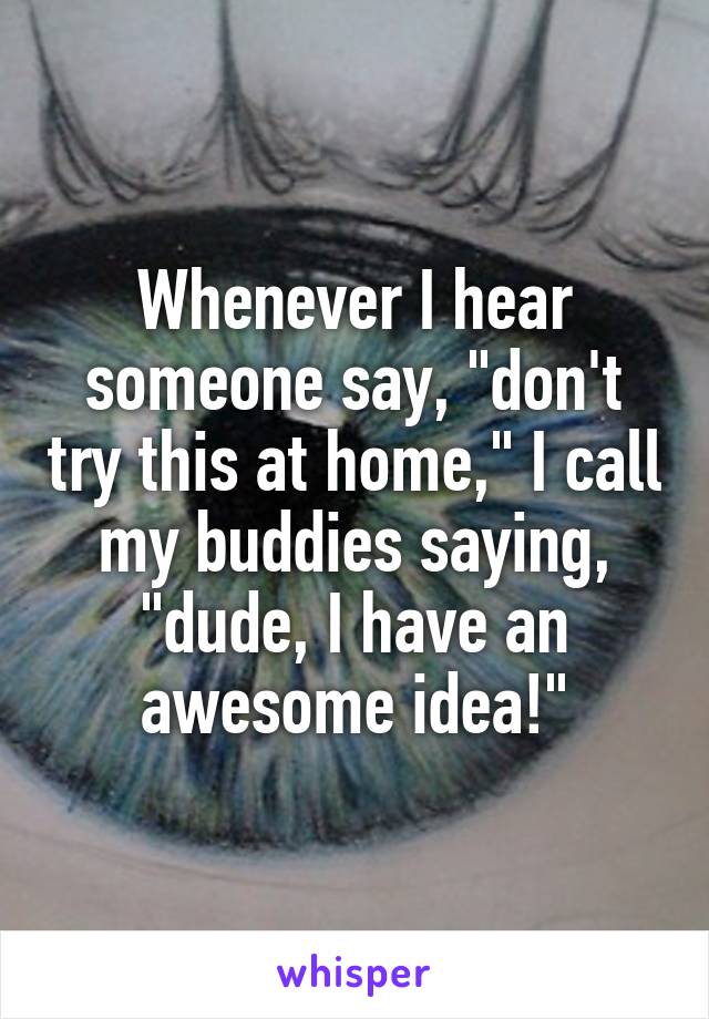 Whenever I hear someone say, "don't try this at home," I call my buddies saying, "dude, I have an awesome idea!"