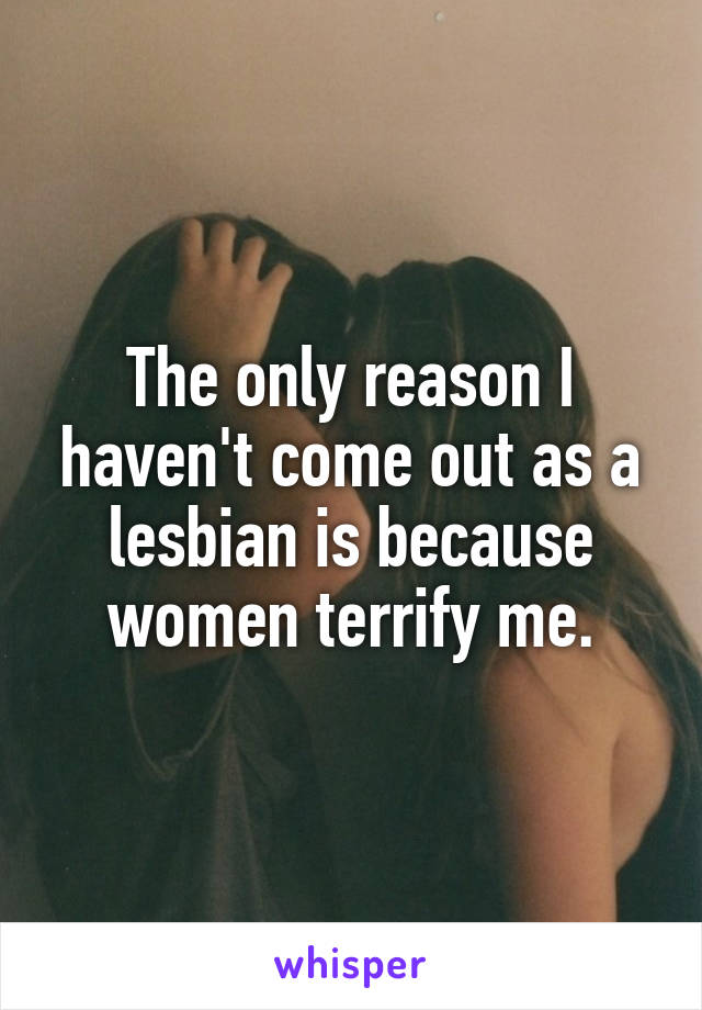 The only reason I haven't come out as a lesbian is because women terrify me.