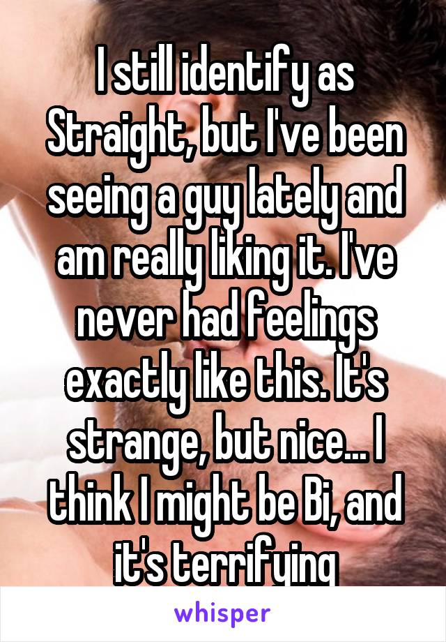 I still identify as Straight, but I've been seeing a guy lately and am really liking it. I've never had feelings exactly like this. It's strange, but nice... I think I might be Bi, and it's terrifying