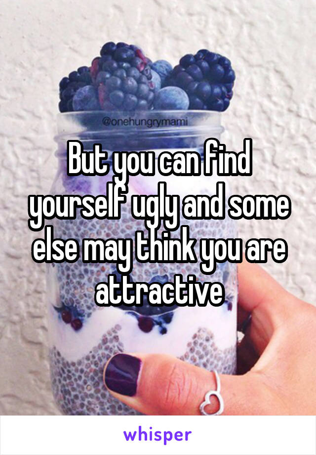 But you can find yourself ugly and some else may think you are attractive