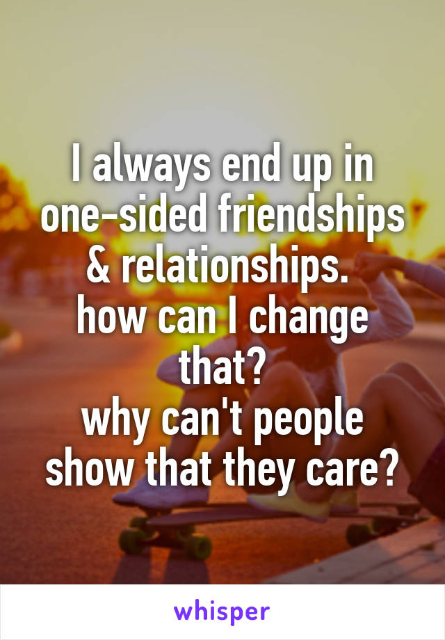 I always end up in one-sided friendships & relationships. 
how can I change that?
why can't people show that they care?
