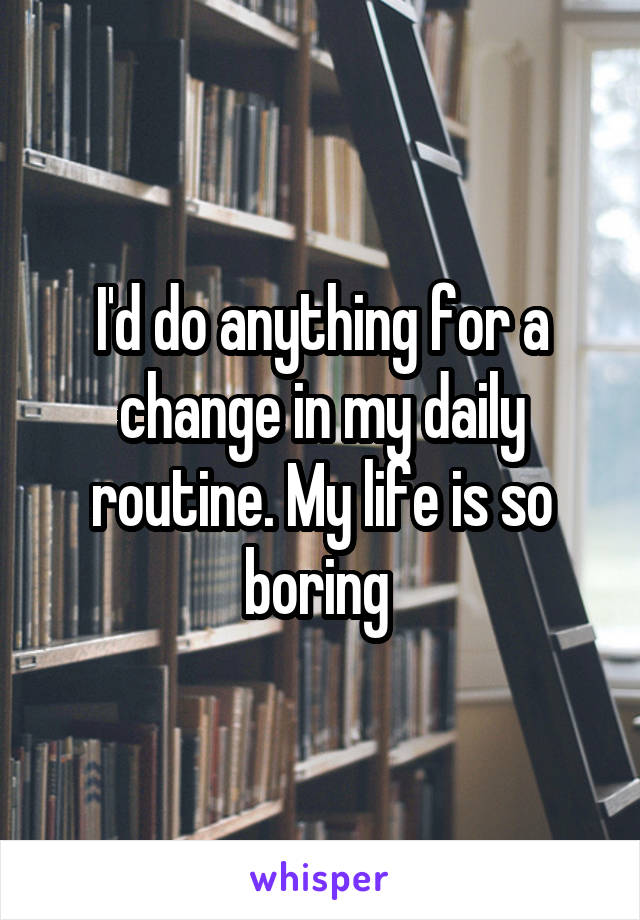 I'd do anything for a change in my daily routine. My life is so boring 
