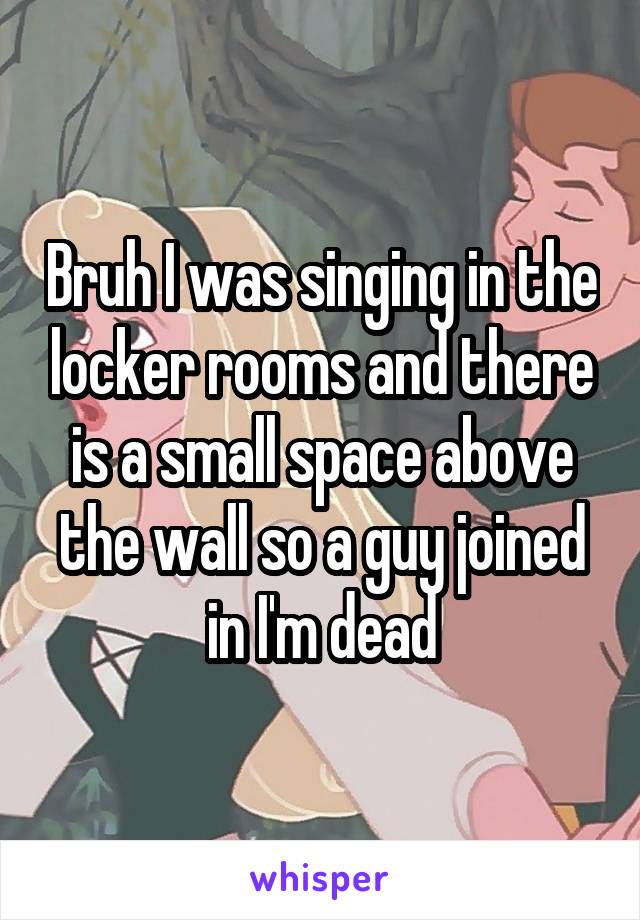 Bruh I was singing in the locker rooms and there is a small space above the wall so a guy joined in I'm dead