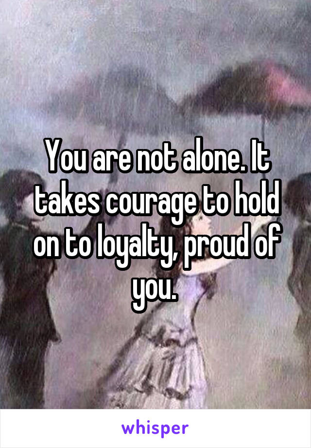 You are not alone. It takes courage to hold on to loyalty, proud of you. 