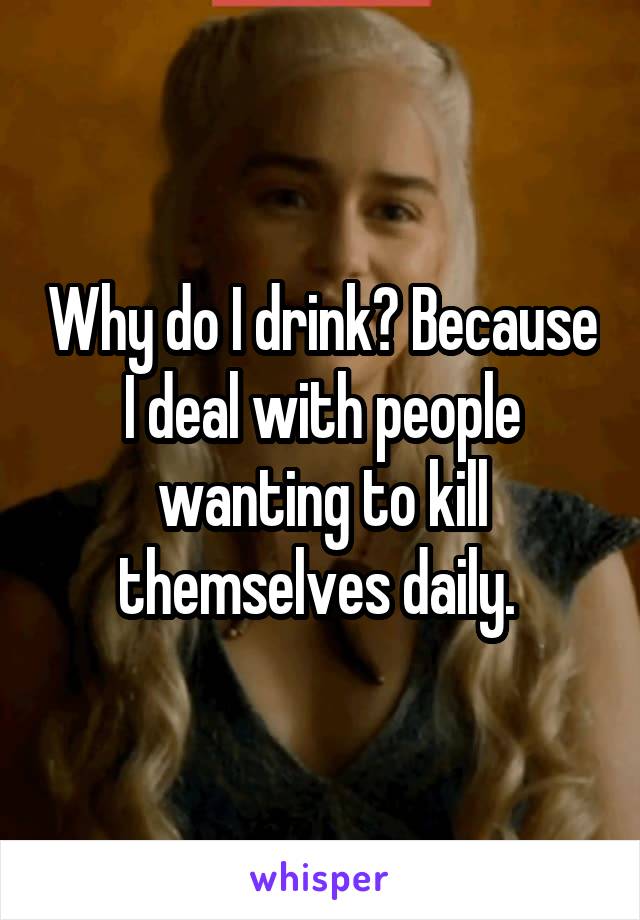 Why do I drink? Because I deal with people wanting to kill themselves daily. 