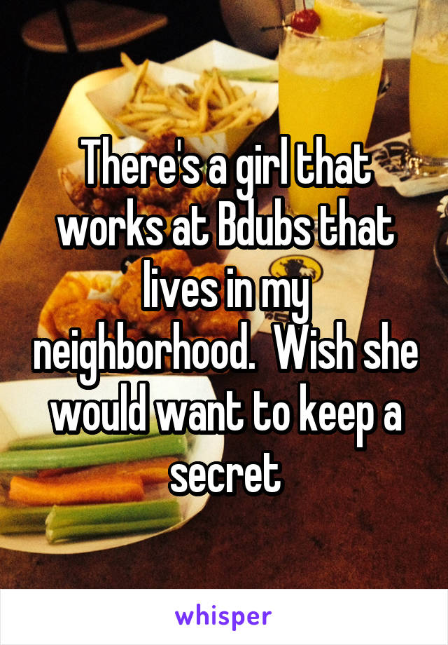 There's a girl that works at Bdubs that lives in my neighborhood.  Wish she would want to keep a secret