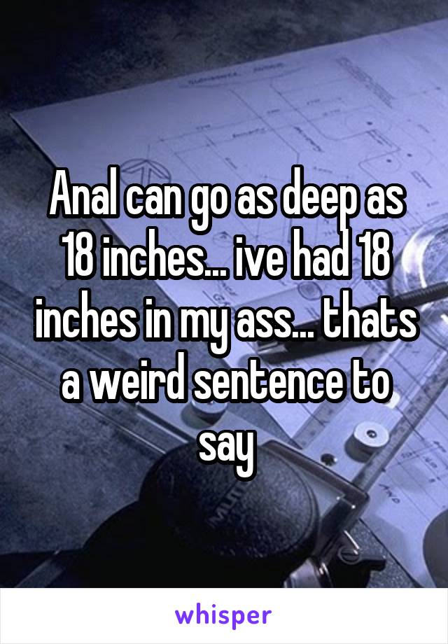 Anal can go as deep as 18 inches... ive had 18 inches in my ass... thats a weird sentence to say