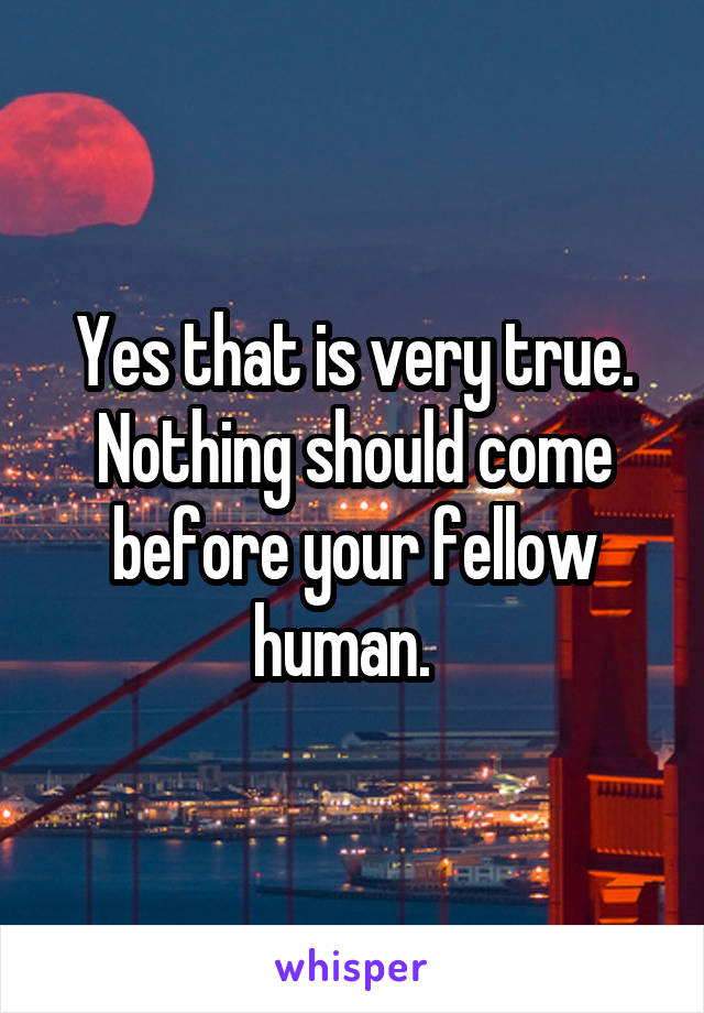 Yes that is very true. Nothing should come before your fellow human.  