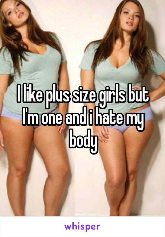 I like plus size girls but I'm one and i hate my body