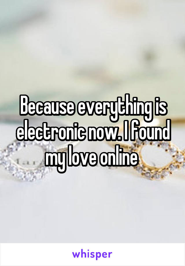 Because everything is electronic now. I found my love online 