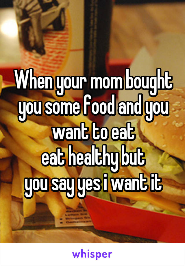 When your mom bought you some food and you want to eat
eat healthy but
you say yes i want it