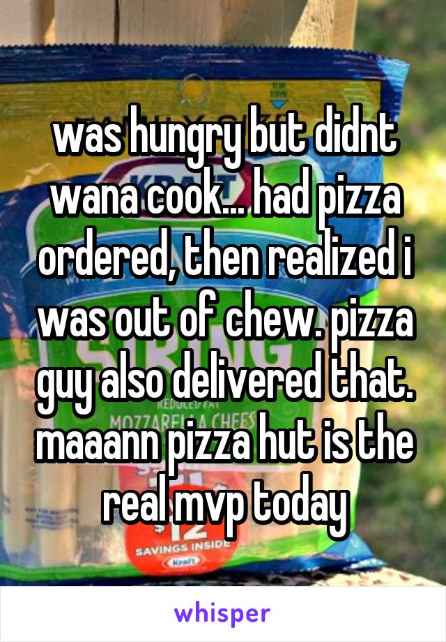 was hungry but didnt wana cook... had pizza ordered, then realized i was out of chew. pizza guy also delivered that. maaann pizza hut is the real mvp today