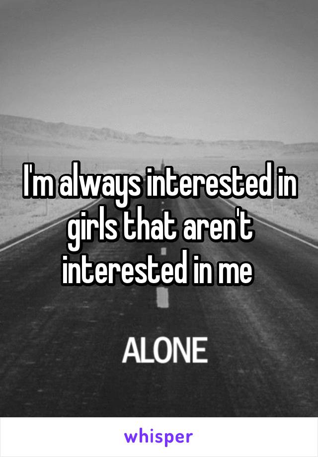 I'm always interested in girls that aren't interested in me 