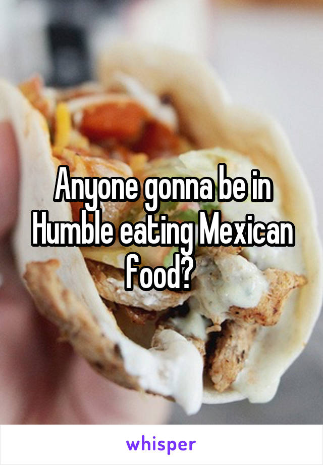 Anyone gonna be in Humble eating Mexican food? 