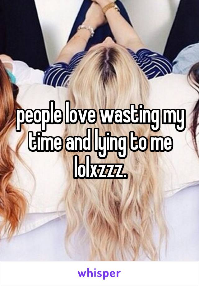 people love wasting my time and lying to me lolxzzz.