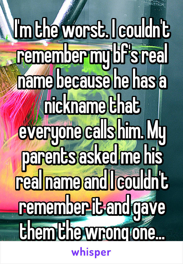 I'm the worst. I couldn't remember my bf's real name because he has a nickname that everyone calls him. My parents asked me his real name and I couldn't remember it and gave them the wrong one...