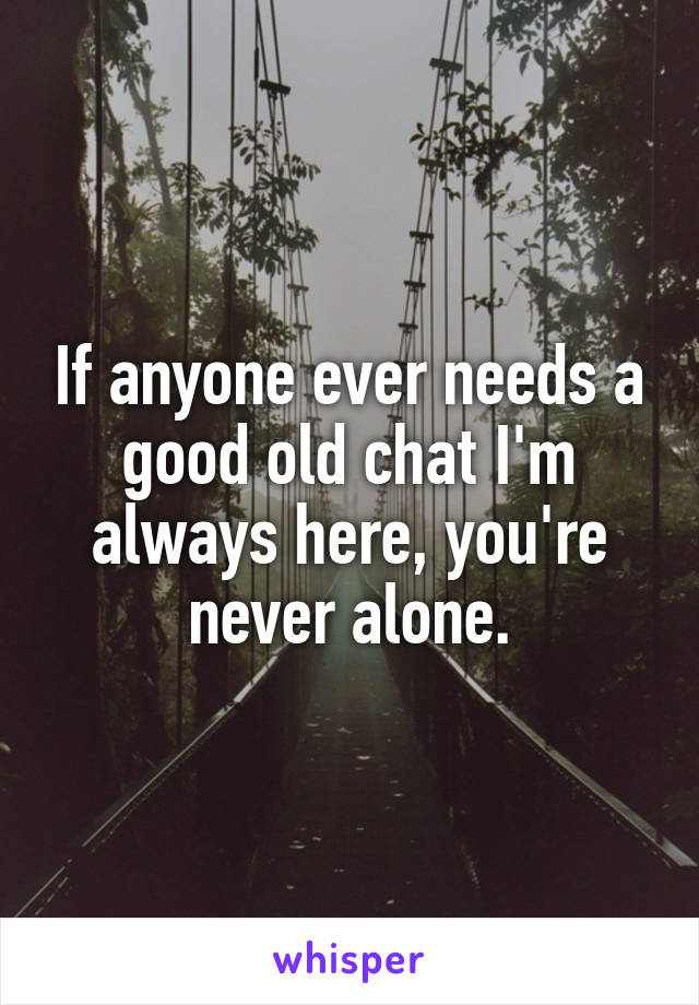 If anyone ever needs a good old chat I'm always here, you're never alone.