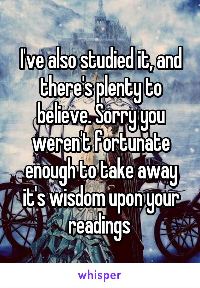 I've also studied it, and there's plenty to believe. Sorry you weren't fortunate enough to take away it's wisdom upon your readings 