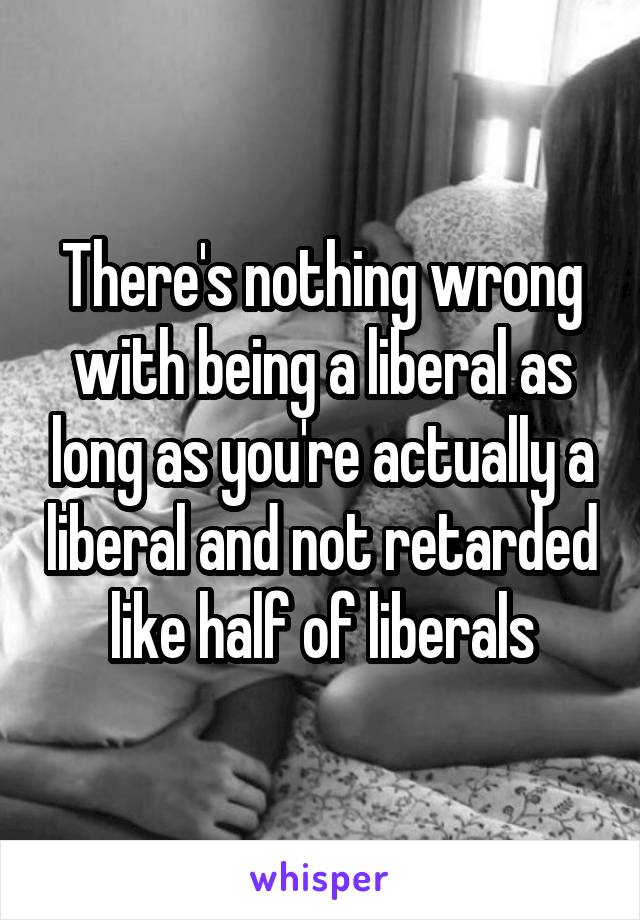 There's nothing wrong with being a liberal as long as you're actually a liberal and not retarded like half of liberals