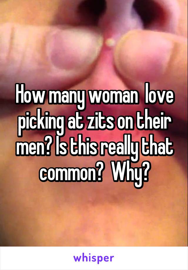 How many woman  love picking at zits on their men? Is this really that common?  Why?